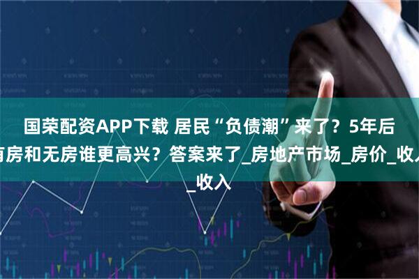 国荣配资APP下载 居民“负债潮”来了？5年后有房和无房谁更高兴？答案来了_房地产市场_房价_收入