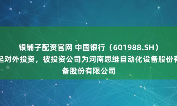 银铺子配资官网 中国银行（601988.SH）新增一起对外投资，被投资公司为河南思维自动化设备股份有限公司