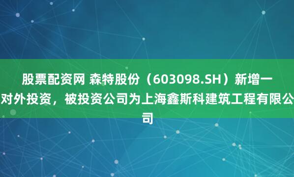 股票配资网 森特股份（603098.SH）新增一起对外投资，被投资公司为上海鑫斯科建筑工程有限公司
