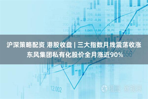 沪深策略配资 港股收盘 | 三大指数月线震荡收涨 东风集团私有化股价全月涨近90%