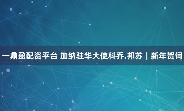 一鼎盈配资平台 加纳驻华大使科乔.邦苏｜新年贺词