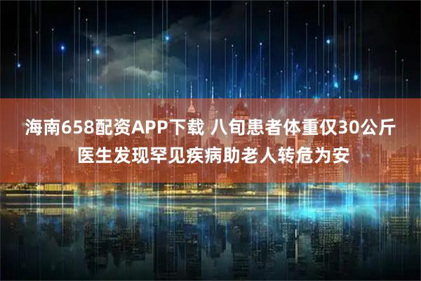 海南658配资APP下载 八旬患者体重仅30公斤 医生发现罕见疾病助老人转危为安