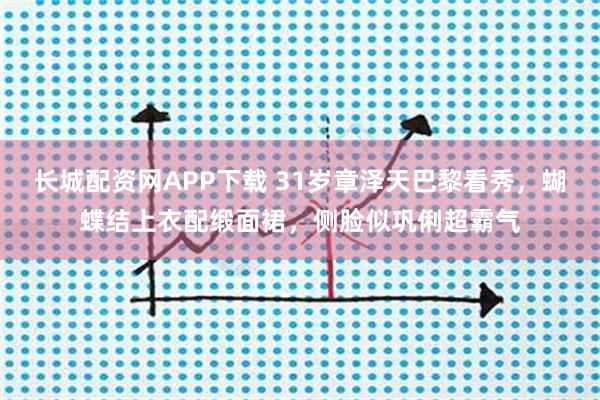 长城配资网APP下载 31岁章泽天巴黎看秀，蝴蝶结上衣配缎面裙，侧脸似巩俐超霸气
