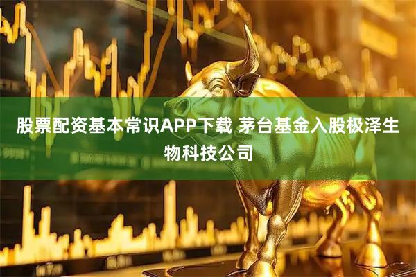股票配资基本常识APP下载 茅台基金入股极泽生物科技公司