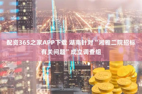 配资365之家APP下载 湖南针对“湘雅二院招标有关问题”成立调查组