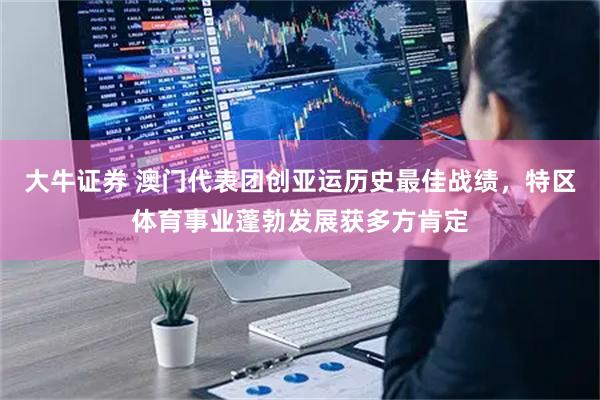 大牛证券 澳门代表团创亚运历史最佳战绩，特区体育事业蓬勃发展获多方肯定